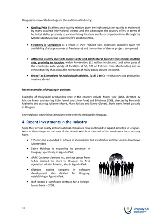 Uruguay has several advantages in the audiovisual industry:

        Quality/Price Excellent price-quality relation given the high production quality as evidenced
        by many acquired international awards and the advantages the country offers in terms of
        technical ability, proximity to various filming locations and fast completion times through the
        Montevideo Municipal Government’s Location Office.

        Flexibility of Companies as a result of their reduced size, expansion capability (with the
        availability of a large number of freelancers) and the number of diverse projects completed.


        Attractive country due to its public safety and architectural diversity that enables multiple
        sets, proximity to locations within Montevideo (1.5 million inhabitants) and other parts of
        the country (a wide variety of locations at 50, 100 or 150 km. from Montevideo) and an
        ethnic diversity that allows the recreation of many places around the world.

        Broad Tax Exemptions for Audiovisual Activities. (VAT) 0 to Co –productions and production
        services abroad.


Recent examples of Uruguayan products:

Examples of Hollywood productions shot in the country include Miami Vice (2006, directed by
Michael Mann and starring Colin Farrell and Jaime Foxx) and Blindness (2008, directed by Fernando
Meirelles and starring Julianne Moore, Mark Ruffalo and Danny Glover). Both were filmed partially
in Uruguay.

Several global advertising campaigns were entirely produced in Uruguay.

4. Recent Investments in the Industry
Since their arrival, nearly all transnational companies have continued to expand activities in Uruguay.
Most of them began at the start of the decade with less than half of the employees they currently
have.
        TCS not only expanded its offices in Zonamérica, but established another one in downtown
        Montevideo.
        Sabre Holdings is expanding its presence in
        Uruguay, specifically in Aguada Park.
        APAC Custemor Services Inc., contact center from
        U.S.A decided to start in Uruguay its first
        operation in Latin America, also in Aguada Park.
        Globant, leading company            in   software
        development also decided           for   Uruguay,
        establishing in Aguada Park.
        IBM began a significant contract for a foreign-
        based bank in 2008.




18
 