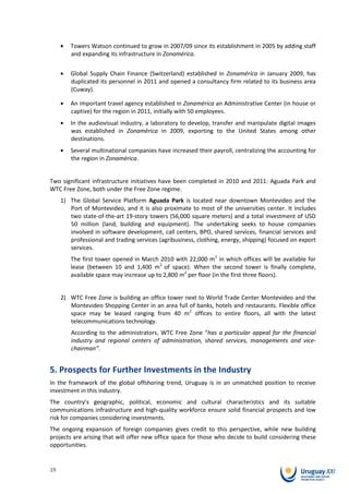 Towers Watson continued to grow in 2007/09 since its establishment in 2005 by adding staff
        and expanding its infrastructure in Zonamérica.


        Global Supply Chain Finance (Switzerland) established in Zonamérica in January 2009, has
        duplicated its personnel in 2011 and opened a consultancy firm related to its business area
        (Cuway).

        An important travel agency established in Zonamérica an Administrative Center (in house or
        captive) for the region in 2011, initially with 50 employees.
        In the audiovisual industry, a laboratory to develop, transfer and manipulate digital images
        was established in Zonamérica in 2009, exporting to the United States among other
        destinations.
        Several multinational companies have increased their payroll, centralizing the accounting for
        the region in Zonamérica.


Two significant infrastructure initiatives have been completed in 2010 and 2011: Aguada Park and
WTC Free Zone, both under the Free Zone regime.
     1) The Global Service Platform Aguada Park is located near downtown Montevideo and the
        Port of Montevideo, and it is also proximate to most of the universities center. It includes
        two state-of-the-art 19-story towers (56,000 square meters) and a total investment of USD
        50 million (land, building and equipment). The undertaking seeks to house companies
        involved in software development, call centers, BPO, shared services, financial services and
        professional and trading services (agribusiness, clothing, energy, shipping) focused on export
        services.
        The first tower opened in March 2010 with 22,000 m2 in which offices will be available for
        lease (between 10 and 1,400 m2 of space). When the second tower is finally complete,
        available space may increase up to 2,800 m2 per floor (in the first three floors).


     2) WTC Free Zone is building an office tower next to World Trade Center Montevideo and the
        Montevideo Shopping Center in an area full of banks, hotels and restaurants. Flexible office
        space may be leased ranging from 40 m2 offices to entire floors, all with the latest
        telecommunications technology.
         According to the administrators, WTC Free Zone “has a particular appeal for the financial
         industry and regional centers of administration, shared services, managements and vice-
         chairman”.


5. Prospects for Further Investments in the Industry
In the framework of the global offshoring trend, Uruguay is in an unmatched position to receive
investment in this industry.
The country’s geographic, political, economic and cultural characteristics and its suitable
communications infrastructure and high-quality workforce ensure solid financial prospects and low
risk for companies considering investments.
The ongoing expansion of foreign companies gives credit to this perspective, while new building
projects are arising that will offer new office space for those who decide to build considering these
opportunities.


19
 