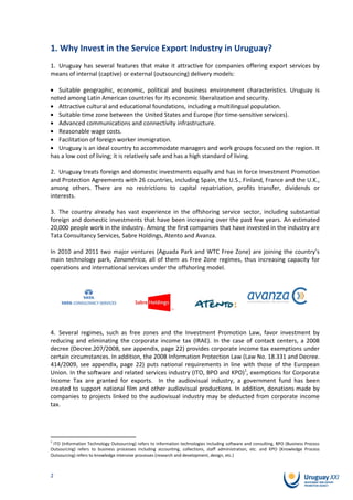 1. Why Invest in the Service Export Industry in Uruguay?
1. Uruguay has several features that make it attractive for companies offering export services by
means of internal (captive) or external (outsourcing) delivery models:

   Suitable geographic, economic, political and business environment characteristics. Uruguay is
noted among Latin American countries for its economic liberalization and security.
   Attractive cultural and educational foundations, including a multilingual population.
   Suitable time zone between the United States and Europe (for time-sensitive services).
   Advanced communications and connectivity infrastructure.
   Reasonable wage costs.
   Facilitation of foreign worker immigration.
   Uruguay is an ideal country to accommodate managers and work groups focused on the region. It
has a low cost of living; it is relatively safe and has a high standard of living.

2. Uruguay treats foreign and domestic investments equally and has in force Investment Promotion
and Protection Agreements with 26 countries, including Spain, the U.S., Finland, France and the U.K.,
among others. There are no restrictions to capital repatriation, profits transfer, dividends or
interests.

3. The country already has vast experience in the offshoring service sector, including substantial
foreign and domestic investments that have been increasing over the past few years. An estimated
20,000 people work in the industry. Among the first companies that have invested in the industry are
Tata Consultancy Services, Sabre Holdings, Atento and Avanza.

In 2010 and 2011 two major ventures (Aguada Park and WTC Free Zone) are joining the country’s
main technology park, Zonamérica, all of them as Free Zone regimes, thus increasing capacity for
operations and international services under the offshoring model.




4. Several regimes, such as free zones and the Investment Promotion Law, favor investment by
reducing and eliminating the corporate income tax (IRAE). In the case of contact centers, a 2008
decree (Decree.207/2008, see appendix, page 22) provides corporate income tax exemptions under
certain circumstances. In addition, the 2008 Information Protection Law (Law No. 18.331 and Decree.
414/2009, see appendix, page 22) puts national requirements in line with those of the European
Union. In the software and related services industry (ITO, BPO and KPO)1, exemptions for Corporate
Income Tax are granted for exports. In the audiovisual industry, a government fund has been
created to support national film and other audiovisual productions. In addition, donations made by
companies to projects linked to the audiovisual industry may be deducted from corporate income
tax.




1
 ITO (Information Technology Outsourcing) refers to information technologies including software and consulting, BPO (Business Process
Outsourcing) refers to business processes including accounting, collections, staff administration, etc. and KPO (Knowledge Process
Outsourcing) refers to knowledge intensive processes (research and development, design, etc.)



2
 