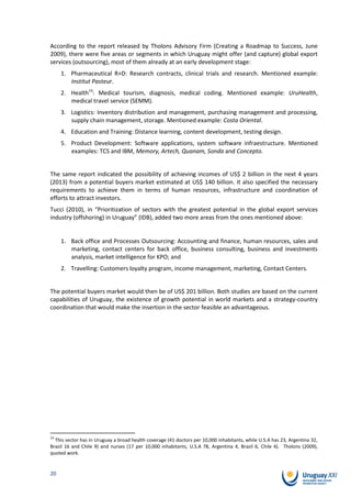 According to the report released by Tholons Advisory Firm (Creating a Roadmap to Success, June
2009), there were five areas or segments in which Uruguay might offer (and capture) global export
services (outsourcing), most of them already at an early development stage:
     1. Pharmaceutical R+D: Research contracts, clinical trials and research. Mentioned example:
        Institut Pasteur.
     2. Health14: Medical tourism, diagnosis, medical coding. Mentioned example: UruHealth,
        medical travel service (SEMM).
     3. Logistics: Inventory distribution and management, purchasing management and processing,
        supply chain management, storage. Mentioned example: Costa Oriental.
     4. Education and Training: Distance learning, content development, testing design.
     5. Product Development: Software applications, system software infraestructure. Mentioned
        examples: TCS and IBM, Memory, Artech, Quanam, Sonda and Concepto.


The same report indicated the possibility of achieving incomes of US$ 2 billion in the next 4 years
(2013) from a potential buyers market estimated at US$ 140 billion. It also specified the necessary
requirements to achieve them in terms of human resources, infrastructure and coordination of
efforts to attract investors.
Tucci (2010), in “Prioritization of sectors with the greatest potential in the global export services
industry (offshoring) in Uruguay” (IDB), added two more areas from the ones mentioned above:


     1. Back office and Processes Outsourcing: Accounting and finance, human resources, sales and
        marketing, contact centers for back office, business consulting, business and investments
        analysis, market intelligence for KPO; and
     2. Travelling: Customers loyalty program, income management, marketing, Contact Centers.


The potential buyers market would then be of US$ 201 billion. Both studies are based on the current
capabilities of Uruguay, the existence of growth potential in world markets and a strategy-country
coordination that would make the insertion in the sector feasible an advantageous.




14
  This sector has in Uruguay a broad health coverage (41 doctors per 10,000 inhabitants, while U.S.A has 23, Argentina 32,
Brazil 16 and Chile 9) and nurses (17 per 10,000 inhabitants, U.S.A 78, Argentina 4, Brazil 6, Chile 4). Tholons (2009),
quoted work.


20
 