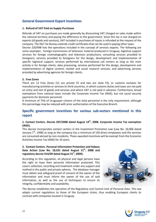 General Government Export Incentives
1. Refund of VAT Paid on Supply Purchases
Refunds of VAT on purchases are made generally by discounting VAT charged on sales made within
the national territory and paying the difference to the government. Since this tax is not charged on
exports (of goods and services), VAT included in purchases of inputs is refunded at the request of the
company. The DGI Tax Bureau extends credit certificates that can be used in paying other taxes.
Decree 220/998 lists the operations included in the concept of services exports. The following are
some examples: Foreign transmission of television material produced in Uruguay; logistical support
services for foreign cinematographic and television productions; consulting services provided to
foreigners; services provided to foreigners for the design, development and implementation of
specific logistical support; services performed by international call centers as long as the main
activity is for foreign clients; data processing; services performed for the design, development and
implementation of digital content; market and social research services; and advertising services
provided by advertising agencies for foreign clients.

2. Free Zones
There are 13 Free Zones (11 are private FZ and two are state FZ), or customs exclaves for
manufacturing activities or services to third countries, in which customs duties and taxes are not paid
on entry and exit of goods and services and where VAT is not paid in advance. Furthermore, broad
exemptions from national taxes include the Corporate Income Tax (IRAE), but not social security
payments for domestic personnel.
A minimum of 75% of Uruguayan citizens of the total personnel is the only requirement, although
this percentage may be reduced with prior authorization of the Executive Branch.

Specific government incentives for various sub-sectors mentioned in this
report
1. Contact Centers. Decree 207/2008 dated August 14th, 2008. Corporate Income Tax exemption
(IRAE).
This decree incorporates contact centers in the Investment Promotion Law (Law No. 16,906 dated
January 7th, 1998) as long as the company has a minimum of 150 direct employees and the services
are consumed abroad by non-residents. Those awarded incentives will be exempt from the Economic
Activities Income Tax (IRAE) for 10 years.

2. Contact Centers. Personal Information Protection and Habeas
Data Action (Law No. 18,331 dated August 11th, 2008 and
regulatory decree 414/09 dated August 31st, 2009).
According to this regulation, all physical and legal persons have
the right to have their personal information protected. This
covers collection, recording and treatment under any support and
method in the public and private spheres. The database manager
must obtain and safeguard proof of consent of the owner of the
information and must inform the owner of the use of said
information, as well as the use of techniques to ensure its
integrity, confidentiality and availability.
The decree establishes the operation of the Regulatory and Control Unit of Personal Data. This law
adapts current regulations to those of the European Union, thus enabling European clients to
contract with companies located in Uruguay.




22
 