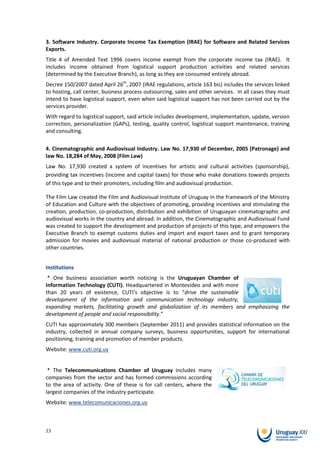 3. Software Industry. Corporate Income Tax Exemption (IRAE) for Software and Related Services
Exports.
Title 4 of Amended Text 1996 covers income exempt from the corporate income tax (IRAE). It
includes income obtained from logistical support production activities and related services
(determined by the Executive Branch), as long as they are consumed entirely abroad.
Decree 150/2007 dated April 26th, 2007 (IRAE regulations, article 163 bis) includes the services linked
to hosting, call center, business process outsourcing, sales and other services. In all cases they must
intend to have logistical support, even when said logistical support has not been carried out by the
services provider.
With regard to logistical support, said article includes development, implementation, update, version
correction, personalization (GAPs), testing, quality control, logistical support maintenance, training
and consulting.

4. Cinematographic and Audiovisual Industry. Law No. 17,930 of December, 2005 (Patronage) and
law No. 18,284 of May, 2008 (Film Law)
Law No. 17,930 created a system of incentives for artistic and cultural activities (sponsorship),
providing tax incentives (income and capital taxes) for those who make donations towards projects
of this type and to their promoters, including film and audiovisual production.

The Film Law created the Film and Audiovisual Institute of Uruguay in the framework of the Ministry
of Education and Culture with the objectives of promoting, providing incentives and stimulating the
creation, production, co-production, distribution and exhibition of Uruguayan cinematographic and
audiovisual works in the country and abroad. In addition, the Cinematographic and Audiovisual Fund
was created to support the development and production of projects of this type, and empowers the
Executive Branch to exempt customs duties and import and export taxes and to grant temporary
admission for movies and audiovisual material of national production or those co-produced with
other countries.


Institutions
 * One business association worth noticing is the Uruguayan Chamber of
Information Technology (CUTI). Headquartered in Montevideo and with more
than 20 years of existence, CUTI’s objective is to “drive the sustainable
development of the information and communication technology industry,
expanding markets, facilitating growth and globalization of its members and emphasizing the
development of people and social responsibility.”
CUTI has approximately 300 members (September 2011) and provides statistical information on the
industry, collected in annual company surveys, business opportunities, support for international
positioning, training and promotion of member products.
Website: www.cuti.org.uy


 * The Telecommunications Chamber of Uruguay includes many
companies from the sector and has formed commissions according
to the area of activity. One of these is for call centers, where the
largest companies of the industry participate.
Website: www.telecomunicaciones.org.uy



23
 