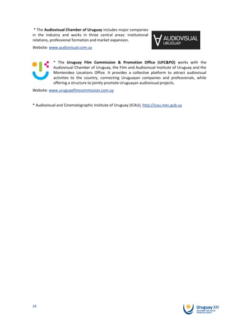* The Audiovisual Chamber of Uruguay includes major companies
in the industry and works in three central areas: institutional
relations, professional formation and market expansion.
Website: www.audiovisual.com.uy


           * The Uruguay Film Commission & Promotion Office (UFC&PO) works with the
           Audiovisual Chamber of Uruguay, the Film and Audiovisual Institute of Uruguay and the
           Montevideo Locations Office. It provides a collective platform to attract audiovisual
           activities to the country, connecting Uruguayan companies and professionals, while
           offering a structure to jointly promote Uruguayan audiovisual projects.
Website: www.uruguayfilmcommission.com.uy


* Audiovisual and Cinematographic Institute of Uruguay (ICAU), http://icau.mec.gub.uy




24
 