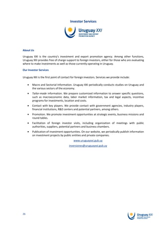 Investor Services




About Us

Uruguay XXI is the country’s investment and export promotion agency. Among other functions,
Uruguay XXI provides free of charge support to foreign investors, either for those who are evaluating
where to make investments as well as those currently operating in Uruguay.

Our Investor Services

Uruguay XXI is the first point of contact for foreign investors. Services we provide include:

        Macro and Sectorial Information. Uruguay XXI periodically conducts studies on Uruguay and
        the various sectors of the economy.
        Tailor-made information. We prepare customized information to answer specific questions,
        such as macroeconomic data, labor market information, tax and legal aspects, incentive
        programs for investments, location and costs.
        Contact with key players. We provide contact with government agencies, industry players,
        financial institutions, R&D centers and potential partners, among others.
        Promotion. We promote investment opportunities at strategic events, business missions and
        round tables.
        Facilitation of foreign investor visits, including organization of meetings with public
        authorities, suppliers, potential partners and business chambers.
        Publication of investment opportunities. On our website, we periodically publish information
        on investment projects by public entities and private companies.
                                            www.uruguayxxi.gub.uy
                                        inversiones@uruguayxxi.gub.uy




26
 