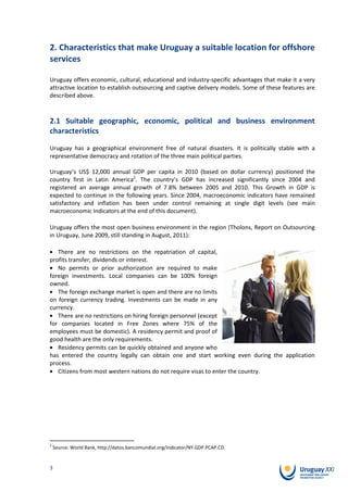 2. Characteristics that make Uruguay a suitable location for offshore
services

Uruguay offers economic, cultural, educational and industry-specific advantages that make it a very
attractive location to establish outsourcing and captive delivery models. Some of these features are
described above.



2.1 Suitable geographic, economic, political and business environment
characteristics

Uruguay has a geographical environment free of natural disasters. It is politically stable with a
representative democracy and rotation of the three main political parties.

Uruguay’s US$ 12,000 annual GDP per capita in 2010 (based on dollar currency) positioned the
country first in Latin America2. The country’s GDP has increased significantly since 2004 and
registered an average annual growth of 7.8% between 2005 and 2010. This Growth in GDP is
expected to continue in the following years. Since 2004, macroeconomic indicators have remained
satisfactory and inflation has been under control remaining at single digit levels (see main
macroeconomic Indicators at the end of this document).

Uruguay offers the most open business environment in the region (Tholons, Report on Outsourcing
in Uruguay, June 2009, still standing in August, 2011):

   There are no restrictions on the repatriation of capital,
profits transfer, dividends or interest.
   No permits or prior authorization are required to make
foreign investments. Local companies can be 100% foreign
owned.
   The foreign exchange market is open and there are no limits
on foreign currency trading. Investments can be made in any
currency.
   There are no restrictions on hiring foreign personnel (except
for companies located in Free Zones where 75% of the
employees must be domestic). A residency permit and proof of
good health are the only requirements.
   Residency permits can be quickly obtained and anyone who
has entered the country legally can obtain one and start working even during the application
process.
   Citizens from most western nations do not require visas to enter the country.




2
    Source: World Bank, http://datos.bancomundial.org/indicator/NY.GDP.PCAP.CD.


3
 