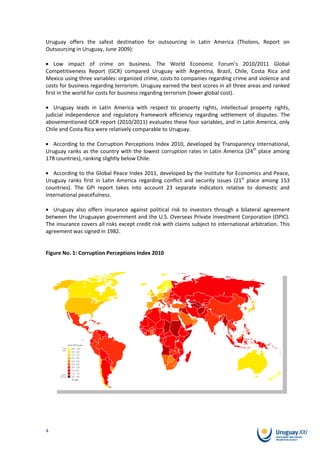 Uruguay offers the safest destination for outsourcing in Latin America (Tholons, Report on
Outsourcing in Uruguay, June 2009):

    Low impact of crime on business. The World Economic Forum’s 2010/2011 Global
Competitiveness Report (GCR) compared Uruguay with Argentina, Brazil, Chile, Costa Rica and
Mexico using three variables: organized crime, costs to companies regarding crime and violence and
costs for business regarding terrorism. Uruguay earned the best scores in all three areas and ranked
first in the world for costs for business regarding terrorism (lower global cost).

   Uruguay leads in Latin America with respect to property rights, intellectual property rights,
judicial independence and regulatory framework efficiency regarding settlement of disputes. The
abovementioned GCR report (2010/2011) evaluates these four variables, and in Latin America, only
Chile and Costa Rica were relatively comparable to Uruguay.

   According to the Corruption Perceptions Index 2010, developed by Transparency International,
Uruguay ranks as the country with the lowest corruption rates in Latin America (24th place among
178 countries), ranking slightly below Chile.

   According to the Global Peace Index 2011, developed by the Institute for Economics and Peace,
Uruguay ranks first in Latin America regarding conflict and security issues (21st place among 153
countries). The GPI report takes into account 23 separate indicators relative to domestic and
international peacefulness.

   Uruguay also offers insurance against political risk to investors through a bilateral agreement
between the Uruguayan government and the U.S. Overseas Private Investment Corporation (OPIC).
The insurance covers all risks except credit risk with claims subject to international arbitration. This
agreement was signed in 1982.


Figure No. 1: Corruption Perceptions Index 2010




4
 