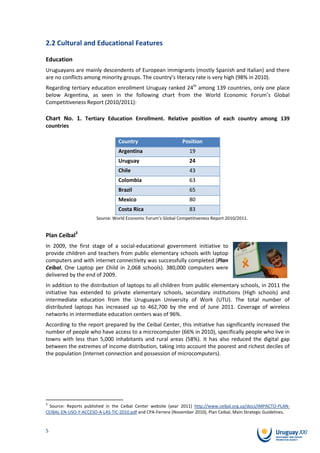 2.2 Cultural and Educational Features

Education
Uruguayans are mainly descendents of European immigrants (mostly Spanish and Italian) and there
are no conflicts among minority groups. The country’s literacy rate is very high (98% in 2010).
Regarding tertiary education enrollment Uruguay ranked 24th among 139 countries, only one place
below Argentina, as seen in the following chart from the World Economic Forum’s Global
Competitiveness Report (2010/2011):

Chart No. 1. Tertiary Education Enrollment. Relative position of each country among 139
countries

                                 Country                       Position
                                 Argentina                         19
                                 Uruguay                           24
                                 Chile                             43
                                 Colombia                          63
                                 Brazil                            65
                                 Mexico                            80
                                 Costa Rica                        83
                       Source: World Economic Forum’s Global Competitiveness Report 2010/2011.


Plan Ceibal3
In 2009, the first stage of a social-educational government initiative to
provide children and teachers from public elementary schools with laptop
computers and with internet connectivity was successfully completed (Plan
Ceibal, One Laptop per Child in 2,068 schools). 380,000 computers were
delivered by the end of 2009.
In addition to the distribution of laptops to all children from public elementary schools, in 2011 the
initiative has extended to private elementary schools, secondary institutions (High schools) and
intermediate education from the Uruguayan University of Work (UTU). The total number of
distributed laptops has increased up to 462,700 by the end of June 2011. Coverage of wireless
networks in intermediate education centers was of 96%.
According to the report prepared by the Ceibal Center, this initiative has significantly increased the
number of people who have access to a microcomputer (66% in 2010), specifically people who live in
towns with less than 5,000 inhabitants and rural areas (58%). It has also reduced the digital gap
between the extremes of income distribution, taking into account the poorest and richest deciles of
the population (Internet connection and possession of microcomputers).




3
  Source: Reports published in the Ceibal Center website (year 2011) http://www.ceibal.org.uy/docs/IMPACTO-PLAN-
CEIBAL-EN-USO-Y-ACCESO-A-LAS-TIC-2010.pdf and CPA-Ferrere (November 2010), Plan Ceibal, Main Strategic Guidelines.


5
 