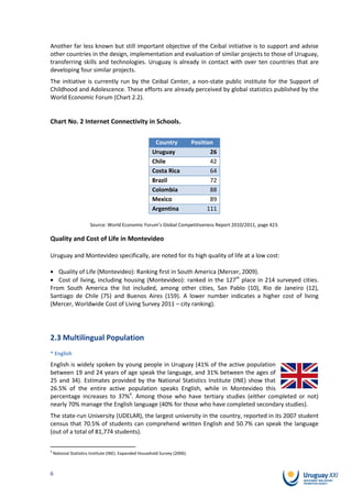 Another far less known but still important objective of the Ceibal initiative is to support and advise
other countries in the design, implementation and evaluation of similar projects to those of Uruguay,
transferring skills and technologies. Uruguay is already in contact with over ten countries that are
developing four similar projects.
The initiative is currently run by the Ceibal Center, a non-state public institute for the Support of
Childhood and Adolescence. These efforts are already perceived by global statistics published by the
World Economic Forum (Chart 2.2).


Chart No. 2 Internet Connectivity in Schools.

                                                        Country              Position
                                                       Uruguay                      26
                                                       Chile                        42
                                                       Costa Rica                   64
                                                       Brazil                       72
                                                       Colombia                     88
                                                       Mexico                       89
                                                       Argentina                   111

                       Source: World Economic Forum’s Global Competitiveness Report 2010/2011, page 423.

Quality and Cost of Life in Montevideo

Uruguay and Montevideo specifically, are noted for its high quality of life at a low cost:

   Quality of Life (Montevideo): Ranking first in South America (Mercer, 2009).
   Cost of living, including housing (Montevideo): ranked in the 127th place in 214 surveyed cities.
From South America the list included, among other cities, San Pablo (10), Rio de Janeiro (12),
Santiago de Chile (75) and Buenos Aires (159). A lower number indicates a higher cost of living
(Mercer, Worldwide Cost of Living Survey 2011 – city ranking).




2.3 Multilingual Population
* English
English is widely spoken by young people in Uruguay (41% of the active population
between 19 and 24 years of age speak the language, and 31% between the ages of
25 and 34). Estimates provided by the National Statistics Institute (INE) show that
26.5% of the entire active population speaks English, while in Montevideo this
percentage increases to 37%4. Among those who have tertiary studies (either completed or not)
nearly 70% manage the English language (40% for those who have completed secondary studies).
The state-run University (UDELAR), the largest university in the country, reported in its 2007 student
census that 70.5% of students can comprehend written English and 50.7% can speak the language
(out of a total of 81,774 students).

4
    National Statistics Institute (INE). Expanded Household Survey (2006).



6
 