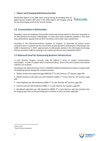 Tholons, Top 50 Emerging Global Outsourcing Cities

Montevideo figured in the 2009 report among the top 50 emerging cities for
global services location (40th place in the 2010 report), and Uruguay among
the top 20 emerging countries for services location.



2.6 Concentration in Montevideo

Nowadays, nearly all companies that provide outsourcing services (either to their own companies or
for third parties) are located in Montevideo. In many cases these companies establish in Free Zone
areas (Zonamérica, Aguada Park and WTC Free Zone), and in other cases outside them.

According to the Telecommunications Chamber of Uruguay, an estimated 20 contact center
companies were in operation by the end of 2010, employing nearly 2,500 people in Montevideo and
2,000 in Zonamérica. In 20105, approximately 11,500 people worked in the information technology
industry and about 5,000 are working in the audiovisual industry (up to September 2011)6.

2.7 Advanced Level for Outsourcing Business Infrastructure

In Latin America, Uruguay currently ranks the highest in terms of modern communication
technologies. In order to support what is mentioned above, some of the most relevant international
indicators are analyzed.
According to the World Economic Forum’s 2010/2011 Global Competitiveness Report, Uruguay holds
the following position among 139 surveyed countries:
      Quality of electricity supply (Average 2009/10): 2nd in Latin America, 37th position, page 394.
   Mobile telephone subscribers per 100 inhabitants (2009): 2nd in Latin America, 44th position, page
396.
      Fixed telephony per 100 inhabitants (2009): 2nd in Latin America, 48th position, page 395.
      Internet users per 100 inhabitants (2009): 1st in Latin America, 41st position, page 467.
   Broadband subscribers per 100 inhabitants (2009): 4th in Latin America, with the exception that
for Uruguay data refers to the preceding year in contrast to other countries, page 468.




5
    Source: CUTI.
6
    Source: Cluster Audiovisual.


8
 