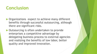 Conclusion
 Organizations expect to achieve many different
benefits through successful outsourcing, although
there are significant risks.
 Outsourcing is often undertaken to provide
enterprises a competitive advantage by
delegating business process to external agencies
and realizing the benefits of low labor, better
quality and improved innovation.
 