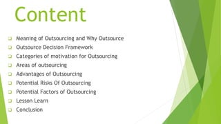 Content
 Meaning of Outsourcing and Why Outsource
 Outsource Decision Framework
 Categories of motivation for Outsourcing
 Areas of outsourcing
 Advantages of Outsourcing
 Potential Risks Of Outsourcing
 Potential Factors of Outsourcing
 Lesson Learn
 Conclusion
 