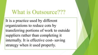 What is Outsource???
It is a practice used by different
organizations to reduce cots by
transferring portions of work to outside
suppliers rather than completing it
internally. It is effective cost- saving
strategy when it used properly.
 