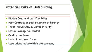 Potential Risks of Outsourcing
 Hidden Cost and Less Flexibility
 Poor Contract or poor selection of Partner
 Threat to Security & Confidentiality
 Loss of managerial control
 Quality problems
 Lack of customer focus
 Lose talent inside within the company
 