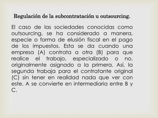 Regulación de la subcontratación u outsourcing.
El caso de las sociedades conocidas como
outsourcing, se ha considerado a manera,
especie o forma de elusión fiscal en el pago
de los impuestos. Esta se da cuando una
empresa (A) contrata a otra (B) para que
realice el trabajo, especializado o no,
originalmente asignado a la primera. Así, la
segunda trabaja para el contratante original
(C) sin tener en realidad nada que ver con
este. A se convierte en intermediaria entre B y
C.
 