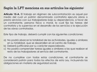 Según la LFT menciona en sus artículos los siguiente:
Artículo 15-A. El trabajo en régimen de subcontratación es aquel por
medio del cual un patrón denominado contratista ejecuta obras o
presta servicios con sus trabajadores bajo su dependencia, a favor de
un contratante, persona física o moral, la cual fija las tareas del
contratista y lo supervisa en el desarrollo de los servicios o la ejecución
de las obras contratadas.
Este tipo de trabajo, deberá cumplir con las siguientes condiciones:
a) No podrá abarcar la totalidad de las actividades, iguales o similares
en su totalidad, que se desarrollen en el centro de trabajo.
b) Deberá justificarse por su carácter especializado.
c) No podrá comprender tareas iguales o similares a las que realizan el
resto de los trabajadores al servicio del contratante.
De no cumplirse con todas estas condiciones, el contratante se
considerará patrón para todos los efectos de esta Ley, incluyendo las
obligaciones en materia de seguridad social.
 