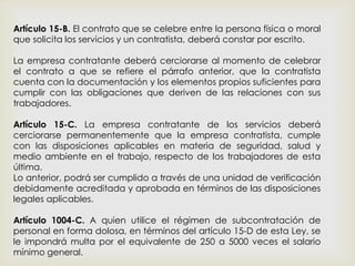 Artículo 15-B. El contrato que se celebre entre la persona física o moral
que solicita los servicios y un contratista, deberá constar por escrito.
La empresa contratante deberá cerciorarse al momento de celebrar
el contrato a que se refiere el párrafo anterior, que la contratista
cuenta con la documentación y los elementos propios suficientes para
cumplir con las obligaciones que deriven de las relaciones con sus
trabajadores.
Artículo 15-C. La empresa contratante de los servicios deberá
cerciorarse permanentemente que la empresa contratista, cumple
con las disposiciones aplicables en materia de seguridad, salud y
medio ambiente en el trabajo, respecto de los trabajadores de esta
última.
Lo anterior, podrá ser cumplido a través de una unidad de verificación
debidamente acreditada y aprobada en términos de las disposiciones
legales aplicables.
Artículo 1004-C. A quien utilice el régimen de subcontratación de
personal en forma dolosa, en términos del artículo 15-D de esta Ley, se
le impondrá multa por el equivalente de 250 a 5000 veces el salario
mínimo general.
 