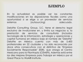 En la actualidad es posible ver las constantes
modificaciones en las disposiciones fiscales como una
oportunidad si se elige a un proveedor de servicios
externos (outsourcing) adecuado.
Deloitte Consulting Group, S.C. tiene el derecho legal
exclusivo de involucrarse en, y limita sus negocios a, la
prestación de servicios de consultoría (incluidos
tecnología de la información, estrategia y operaciones y
capital humano) en México bajo el nombre de "Deloitte"
Deloitte en México cuenta con más de 5,400
profesionales en 22 ciudades y ha sido reconocida por
doce años consecutivos con el distintivo de "Empresa
Socialmente Responsable" (ESR), que otorga el Centro
Mexicano para la Filantropía (CEMEFI). Además está entre
las diez Mejores Empresas para Trabajar en México por el
Great Place to Work® Institute.
EJEMPLO
 