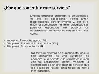 • Impuesto al Valor Agregado (IVA)
• El Impuesto Empresarial a Tasa Única (IETU)
• El Impuesto Sobre la Renta (ISR).
¿Por qué contratar este servicio?
Diversas empresas enfrentan la problemática
de que las disposiciones ﬁscales sufren
modiﬁcaciones constantemente y, por esta
razón, es complicado mantener actualizado al
personal responsable de elaborar las
declaraciones de impuestos corporativos, tales
como:
Los servicios externos de cumplimiento ﬁscal se
han convertido en una estrategia de
negocios, que permite a las empresas cumplir
con sus obligaciones ﬁscales mediante la
contratación de un prestador de servicios que
sea capaz de realizar estas tareas de forma
más redituable.
 