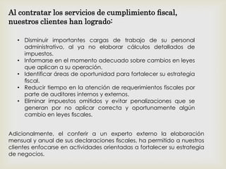 • Disminuir importantes cargas de trabajo de su personal
administrativo, al ya no elaborar cálculos detallados de
impuestos.
• Informarse en el momento adecuado sobre cambios en leyes
que aplican a su operación.
• Identificar áreas de oportunidad para fortalecer su estrategia
ﬁscal.
• Reducir tiempo en la atención de requerimientos fiscales por
parte de auditores internos y externos.
• Eliminar impuestos omitidos y evitar penalizaciones que se
generan por no aplicar correcta y oportunamente algún
cambio en leyes ﬁscales.
Adicionalmente, el conferir a un experto externo la elaboración
mensual y anual de sus declaraciones ﬁscales, ha permitido a nuestros
clientes enfocarse en actividades orientadas a fortalecer su estrategia
de negocios.
Al contratar los servicios de cumplimiento ﬁscal,
nuestros clientes han logrado:
 