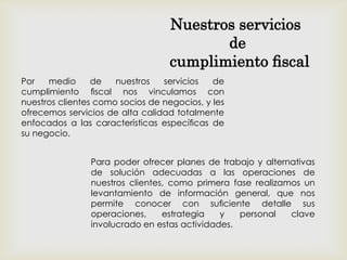 Por medio de nuestros servicios de
cumplimiento ﬁscal nos vinculamos con
nuestros clientes como socios de negocios, y les
ofrecemos servicios de alta calidad totalmente
enfocados a las características especíﬁcas de
su negocio.
Nuestros servicios
de
cumplimiento ﬁscal
Para poder ofrecer planes de trabajo y alternativas
de solución adecuadas a las operaciones de
nuestros clientes, como primera fase realizamos un
levantamiento de información general, que nos
permite conocer con suﬁciente detalle sus
operaciones, estrategia y personal clave
involucrado en estas actividades.
 