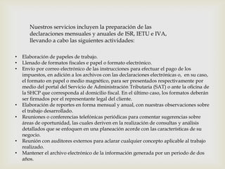 Nuestros servicios incluyen la preparación de las
declaraciones mensuales y anuales de ISR, IETU e IVA,
llevando a cabo las siguientes actividades:
• Elaboración de papeles de trabajo.
• Llenado de formatos fiscales e papel o formato electrónico.
• Envío por correo electrónico de las instrucciones para efectuar el pago de los
impuestos, en adición a los archivos con las declaraciones electrónicas o, en su caso,
el formato en papel o medio magnético, para ser presentados respectivamente por
medio del portal del Servicio de Administración Tributaria (SAT) o ante la oﬁcina de
la SHCP que corresponda al domicilio ﬁscal. En el último caso, los formatos deberán
ser ﬁrmados por el representante legal del cliente.
• Elaboración de reportes en forma mensual y anual, con nuestras observaciones sobre
el trabajo desarrollado.
• Reuniones o conferencias telefónicas periódicas para comentar sugerencias sobre
áreas de oportunidad, las cuales deriven en la realización de consultas y análisis
detallados que se enfoquen en una planeación acorde con las características de su
negocio.
• Reunión con auditores externos para aclarar cualquier concepto aplicable al trabajo
realizado.
• Mantener el archivo electrónico de la información generada por un periodo de dos
años.
 