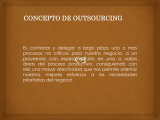 CONCEPTO DE OUTSOURCING
Es contratar y delegar a largo plazo uno o más
procesos no críticos para nuestro negocio, a un
proveedor con especialización en una o varias
áreas del proceso productivo, consiguiendo con
ello una mayor efectividad que nos permite orientar
nuestros mejores esfuerzos a las necesidades
prioritarias del negocio
 