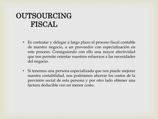OUTSOURCING
FISCAL
• Es contratar y delegar a largo plazo el proceso fiscal contable
de nuestro negocio, a un proveedor con especialización en
este proceso. Consiguiendo con ello una mayor efectividad
que nos permite orientar nuestros esfuerzos a las necesidades
del negocio.
• Si tenemos una persona especializada que nos puede mejorar
nuestra contabilidad, nos podríamos ahorrar los costos de la
previsión social de esta persona y por otro lado obtener una
factura deducible con un menor costo.
 