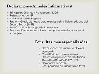 • Principales Clientes y Proveedores (DIOT)
• Retenciones del ISR
• Crédito al Salario Pagado
• Factor y Grado de riesgo para efectos del Instituto Mexicano del
Seguro Social (IMSS)
• Demás aplicables al giro de la empresa.
• Declaración de transacciones con partes relacionadas en el
extranjero.
• Devoluciones de Impuesto al Valor
Agregado
• Consultoría en cierres anuales
• Diferentes regímenes de tributación
• Consultas ISR, IMPAC, IVA, IEPS.
• Demandas Laborales
• Recuperación de Impuestos a favor
Declaraciones Anuales Informativas:
Consultas más especializadas:
 