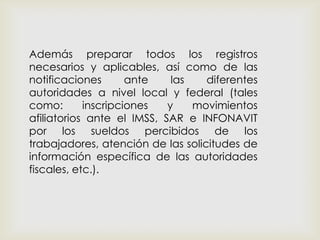 Además preparar todos los registros
necesarios y aplicables, así como de las
notificaciones ante las diferentes
autoridades a nivel local y federal (tales
como: inscripciones y movimientos
afiliatorios ante el IMSS, SAR e INFONAVIT
por los sueldos percibidos de los
trabajadores, atención de las solicitudes de
información específica de las autoridades
fiscales, etc.).
 