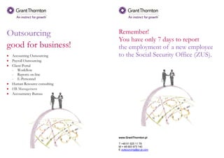 Outsourcing
good for business!
• Accounting Outsourcing
• Payroll Outsourcing
• Client Portal
- Workflow
- Reports on-line
- E-Personnel
• Human Resource consulting
• HR Management
• Accountancy Bureau
Remember!
You have only 7 days to report
the employment of a new employee
to the Social Security Office (ZUS).
www.GrantThornton.pl
T +48 61 625 11 79
M + 48 693 973 140
E outsourcing@pl.gt.com
 
