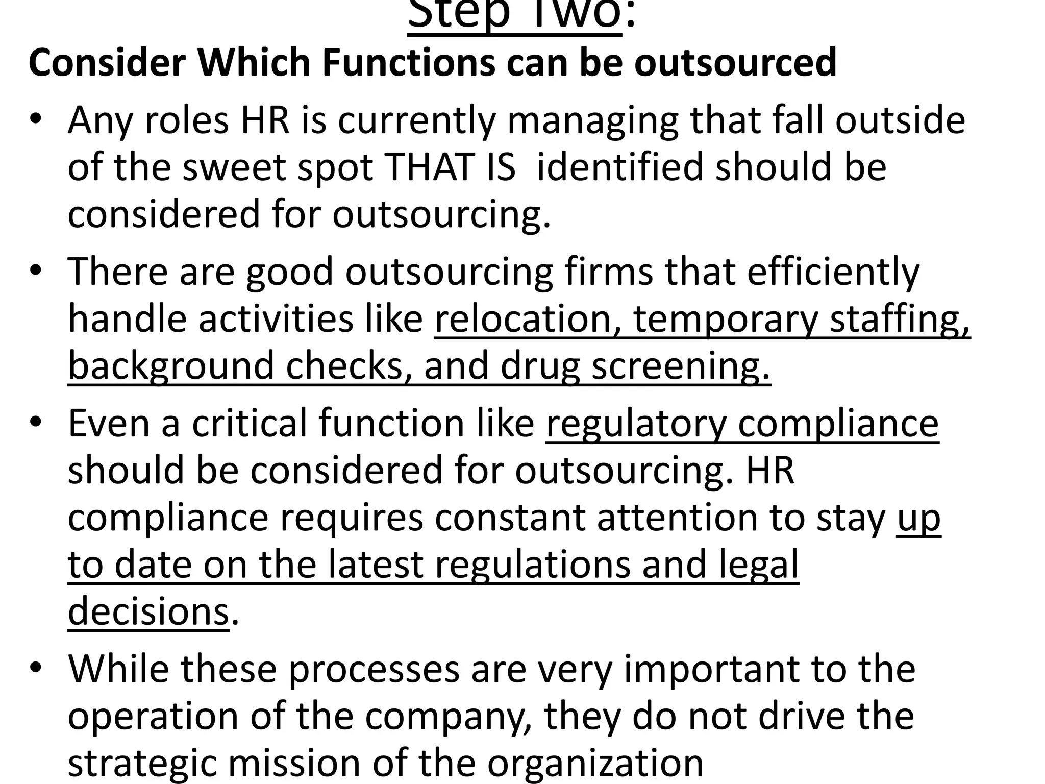 Step Two:
Consider Which Functions can be outsourced
• Any roles HR is currently managing that fall outside
of the sweet spot THAT IS identified should be
considered for outsourcing.
• There are good outsourcing firms that efficiently
handle activities like relocation, temporary staffing,
background checks, and drug screening.
• Even a critical function like regulatory compliance
should be considered for outsourcing. HR
compliance requires constant attention to stay up
to date on the latest regulations and legal
decisions.
• While these processes are very important to the
operation of the company, they do not drive the
strategic mission of the organization
 