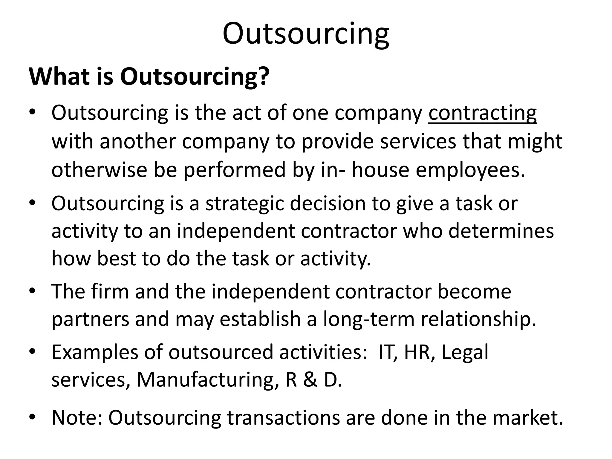 Outsourcing
What is Outsourcing?
• Outsourcing is the act of one company contracting
with another company to provide services that might
otherwise be performed by in- house employees.
• Outsourcing is a strategic decision to give a task or
activity to an independent contractor who determines
how best to do the task or activity.
• The firm and the independent contractor become
partners and may establish a long-term relationship.
• Examples of outsourced activities: IT, HR, Legal
services, Manufacturing, R & D.
• Note: Outsourcing transactions are done in the market.
 