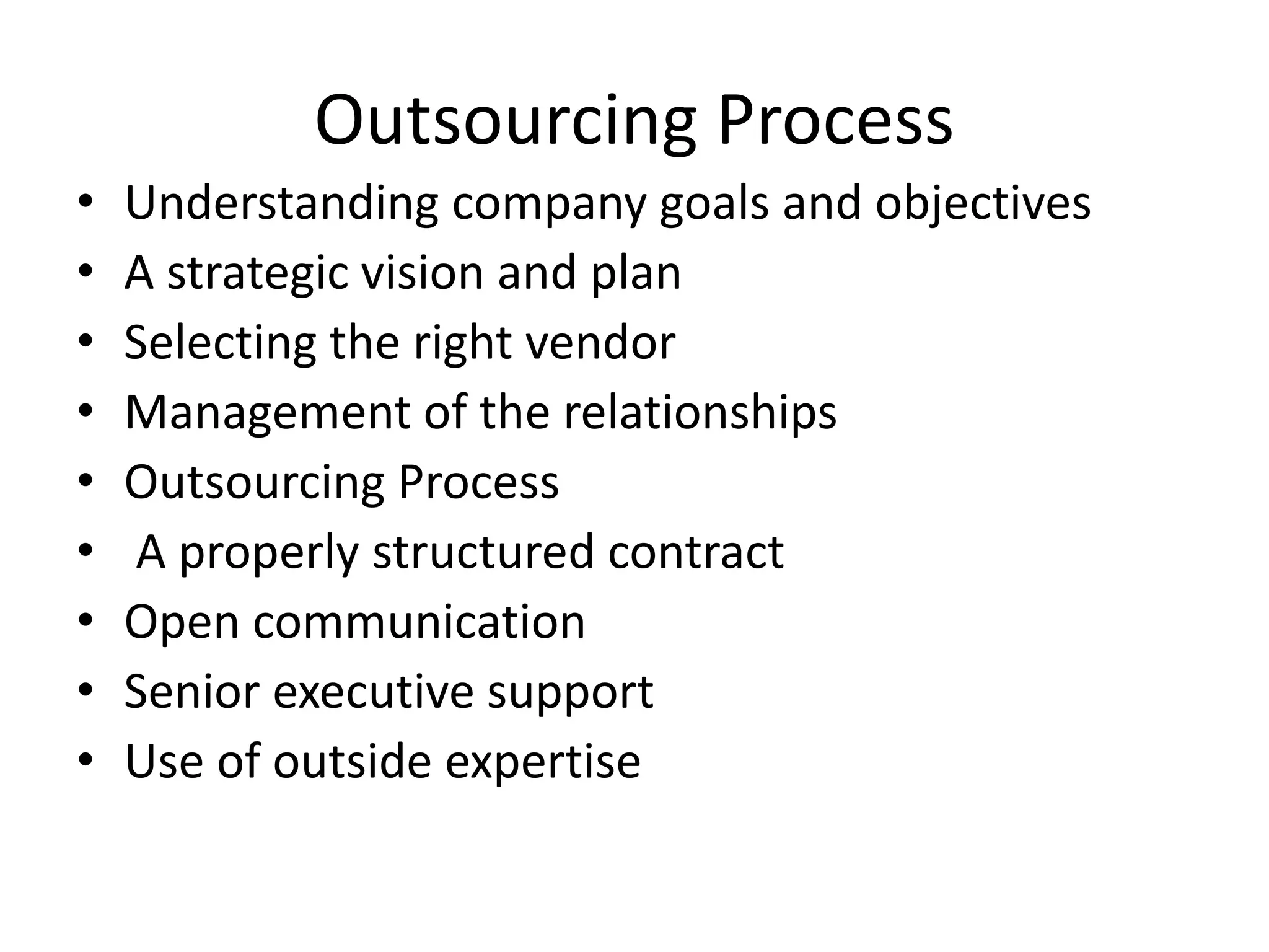 Outsourcing Process
• Understanding company goals and objectives
• A strategic vision and plan
• Selecting the right vendor
• Management of the relationships
• Outsourcing Process
• A properly structured contract
• Open communication
• Senior executive support
• Use of outside expertise
 