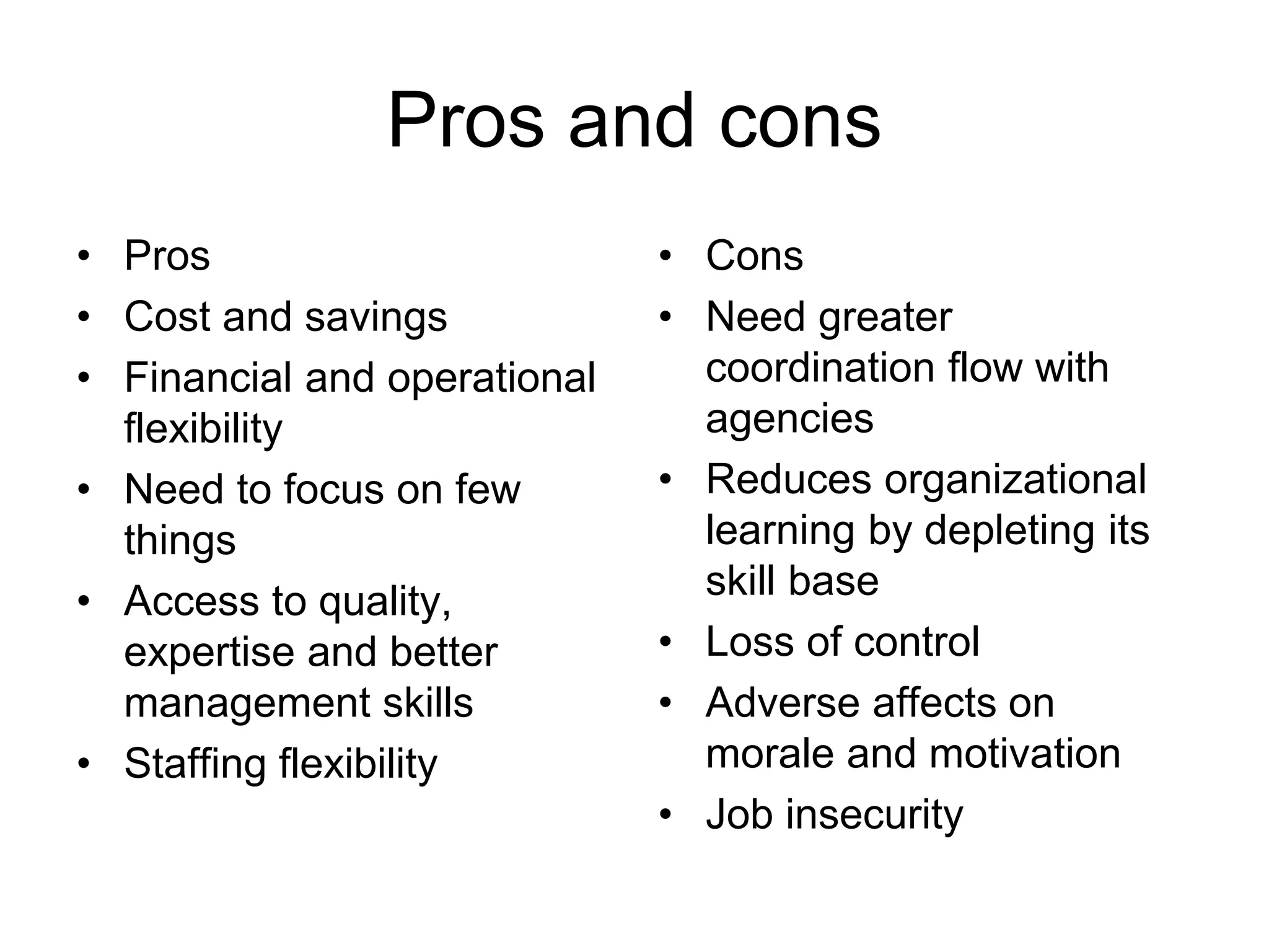 Pros and cons
• Pros
• Cost and savings
• Financial and operational
flexibility
• Need to focus on few
things
• Access to quality,
expertise and better
management skills
• Staffing flexibility
• Cons
• Need greater
coordination flow with
agencies
• Reduces organizational
learning by depleting its
skill base
• Loss of control
• Adverse affects on
morale and motivation
• Job insecurity
 