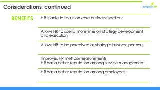 Considerations, continued
BENEFITS HR is able to focus on core business functions
Allows HR to spend more time on strategy development
and execution
Allows HR to be perceived as strategic business partners
Improves HR metrics/measurements
HR has a better reputation among service management
HR has a better reputation among employees
 