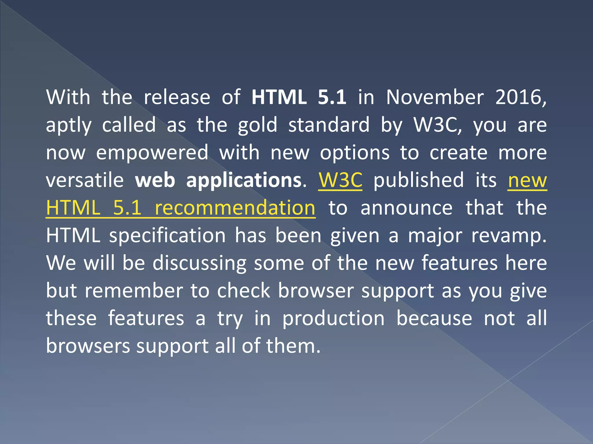 With the release of HTML 5.1 in November 2016,
aptly called as the gold standard by W3C, you are
now empowered with new options to create more
versatile web applications. W3C published its new
HTML 5.1 recommendation to announce that the
HTML specification has been given a major revamp.
We will be discussing some of the new features here
but remember to check browser support as you give
these features a try in production because not all
browsers support all of them.
 