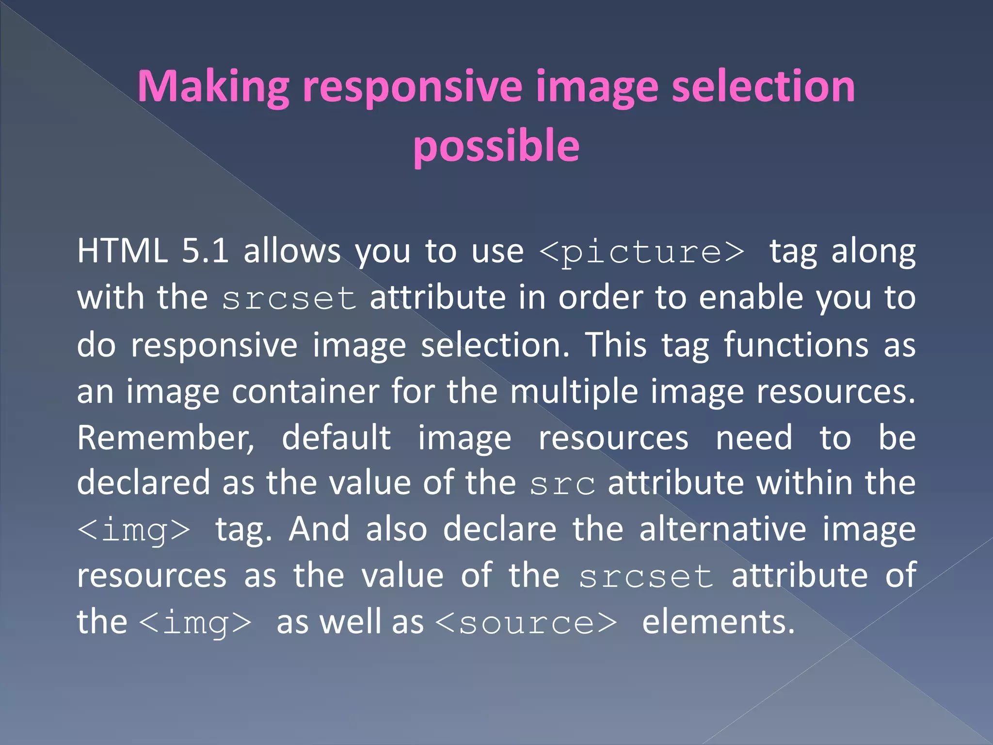 Making responsive image selection
possible
HTML 5.1 allows you to use <picture> tag along
with the srcset attribute in order to enable you to
do responsive image selection. This tag functions as
an image container for the multiple image resources.
Remember, default image resources need to be
declared as the value of the src attribute within the
<img> tag. And also declare the alternative image
resources as the value of the srcset attribute of
the <img> as well as <source> elements.
 