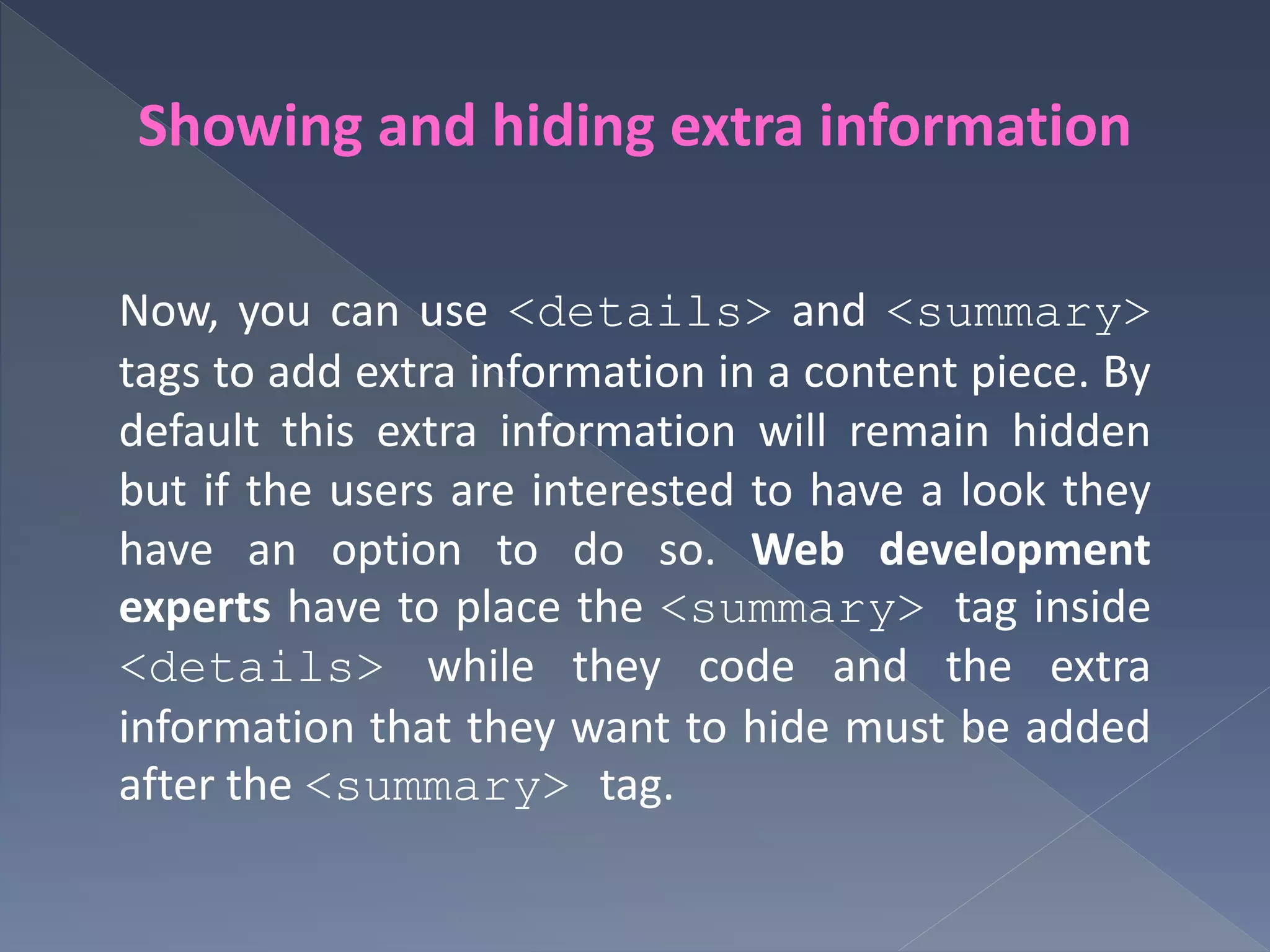 Showing and hiding extra information
Now, you can use <details> and <summary>
tags to add extra information in a content piece. By
default this extra information will remain hidden
but if the users are interested to have a look they
have an option to do so. Web development
experts have to place the <summary> tag inside
<details> while they code and the extra
information that they want to hide must be added
after the <summary> tag.
 