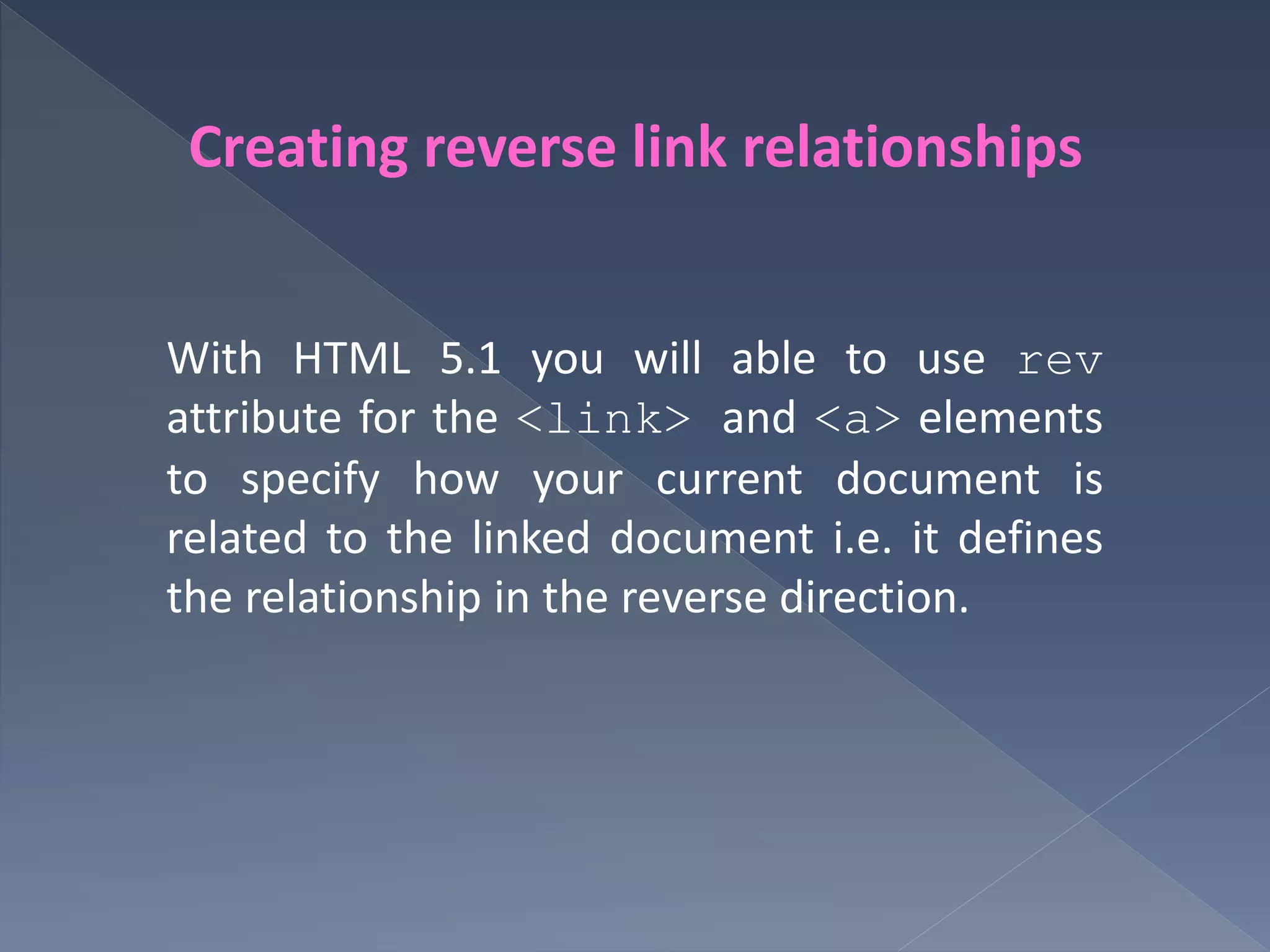 Creating reverse link relationships
With HTML 5.1 you will able to use rev
attribute for the <link> and <a> elements
to specify how your current document is
related to the linked document i.e. it defines
the relationship in the reverse direction.
 