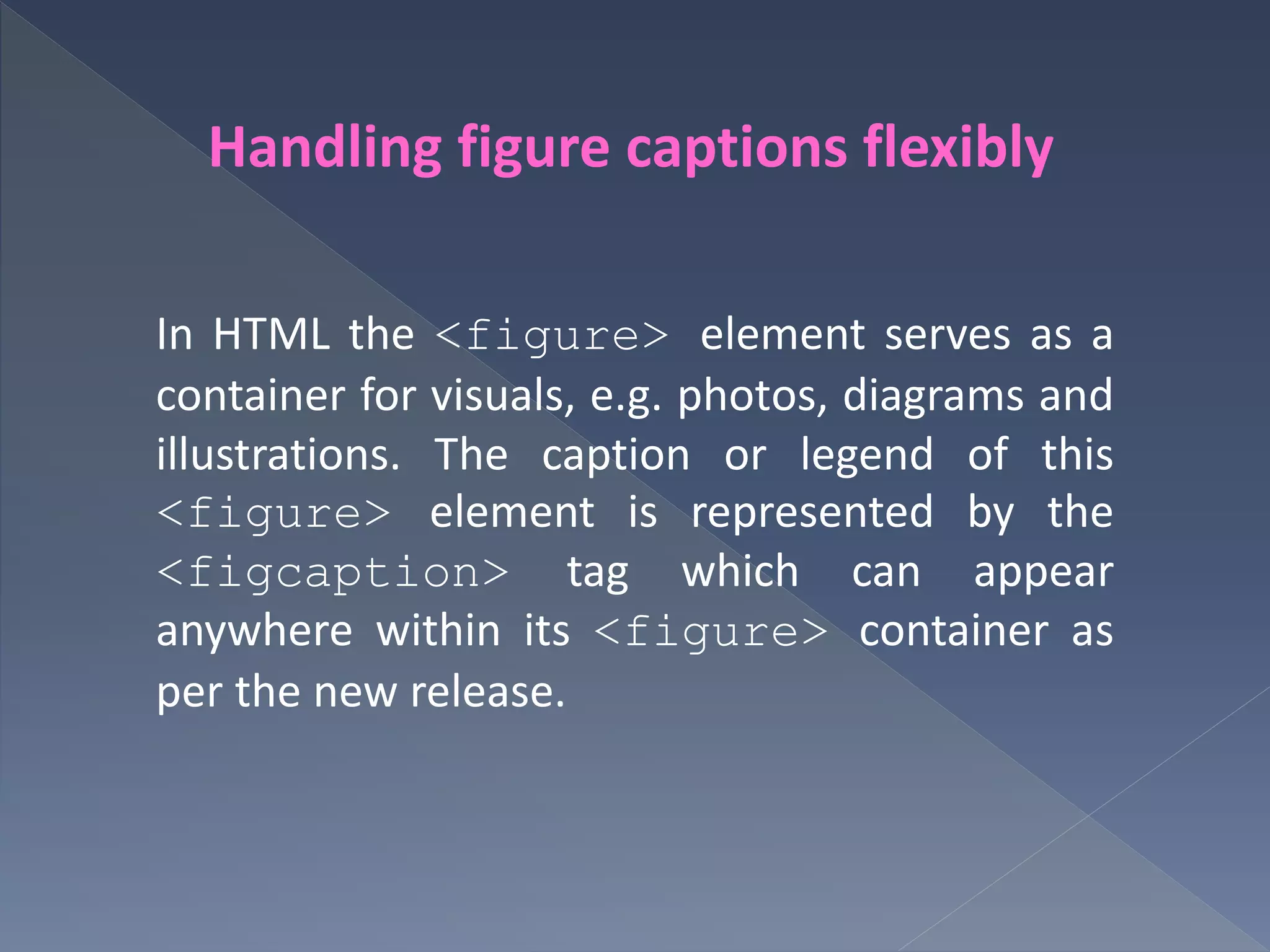 Handling figure captions flexibly
In HTML the <figure> element serves as a
container for visuals, e.g. photos, diagrams and
illustrations. The caption or legend of this
<figure> element is represented by the
<figcaption> tag which can appear
anywhere within its <figure> container as
per the new release.
 
