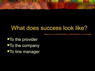 What does success look like? 
To the provider 
To the company 
To line manager 
 
