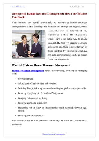 Kruse PEO Services                                                                      Call: (800) 258-1036



Outsourcing Human Resources Management: How Your Business
Can Benefit
Your business can benefit enormously by outsourcing human resources
management to a PEO company. The resultant cost savings can be great, which
                                                         is exactly what is expected of any
                                                         organization in these difficult economic
                                                         times. There is no better way to ensure
                                                         sustainability than by keeping operating
                                                         costs down and there is no better way of
                                                         doing that than by outsourcing extensive
                                                         non-core responsibilities such as human
                                                         resource management.

What All Make up Human Resources Management
Human resources management refers to everything involved in managing
staff:

    •    Recruiting them

    •    Taking care of their salaries and benefits

    •    Training them, motivating them and carrying out performance appraisals

    •    Ensuring compliance to Federal and State norms

    •    Carrying out accurate tax filing

    •    Ensuring employee satisfaction

    •    Preventing risk of injury or situations that could potentially invoke legal
         action

    •    Ensuring workplace safety

That is quite a load of stuff to handle, particularly for small and medium-sized
businesses.



                                                            Human Resource Management
 