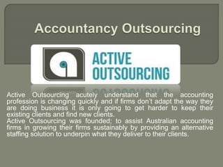 Active Outsourcing acutely understand that the accounting
profession is changing quickly and if firms don’t adapt the way they
are doing business it is only going to get harder to keep their
existing clients and find new clients.
Active Outsourcing was founded; to assist Australian accounting
firms in growing their firms sustainably by providing an alternative
staffing solution to underpin what they deliver to their clients.
 