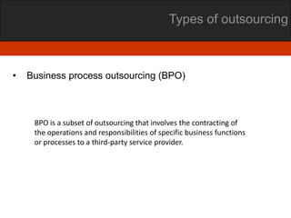 Types of outsourcing



•   Business process outsourcing (BPO)



     BPO is a subset of outsourcing that involves the contracting of
     the operations and responsibilities of specific business functions
     or processes to a third-party service provider.
 