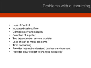 Problems with outsourcing



•   Loss of Control
•   Increased cash outflow
•   Confidentiality and security
•   Selection of supplier
•   Too dependent on service provider
•   Loss of staff or moral problems
•   Time consuming
•   Provider may not understand business environment
•   Provider slow to react to changes in strategy
 