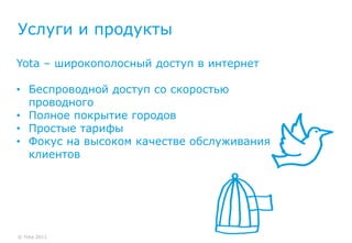 Услуги и продукты

Yota – широкополосный доступ в интернет

• Беспроводной доступ со скоростью
  проводного
• Полное покрытие городов
• Простые тарифы
• Фокус на высоком качестве обслуживания
  клиентов




© Yota 2011
 