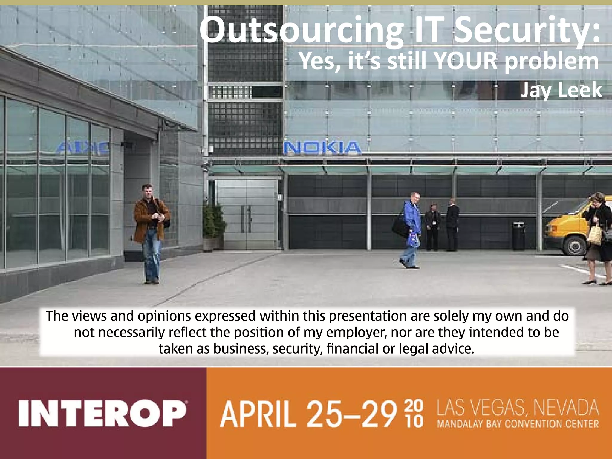 Outsourcing IT Security:
                                        Yes, it’s still YOUR problem
                                                                            Jay Leek




The views and opinions expressed within this presentation are solely my own and do
    not necessarily reflect the position of my employer, nor are they intended to be
                  taken as business, security, financial or legal advice.
 