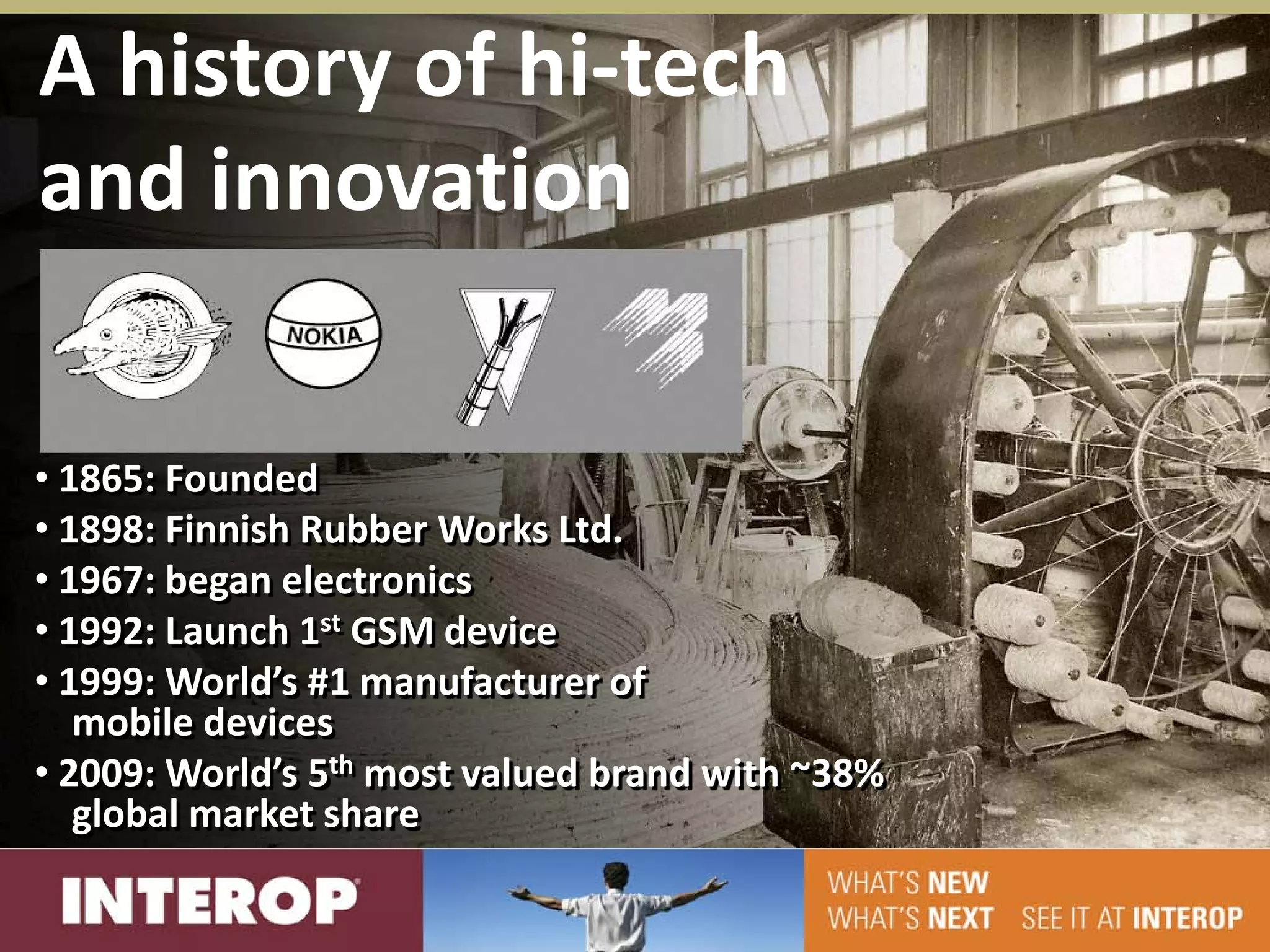A history of hi-tech
and innovation

• 1865: Founded
• 1898: Finnish Rubber Works Ltd.
• 1967: began electronics
• 1992: Launch 1st GSM device
• 1999: World’s #1 manufacturer of
   mobile devices
• 2009: World’s 5th most valued brand with ~38%
   global market share
 