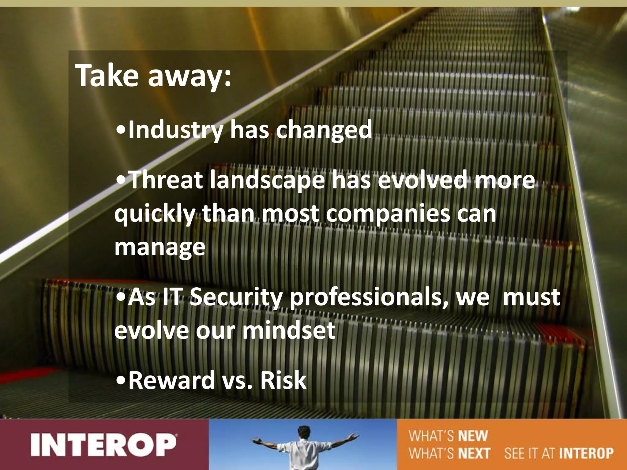 Take away:
  •Industry has changed
  •Threat landscape has evolved more
  quickly than most companies can
  manage
  •As IT Security professionals, we must
  evolve our mindset
  •Reward vs. Risk
 