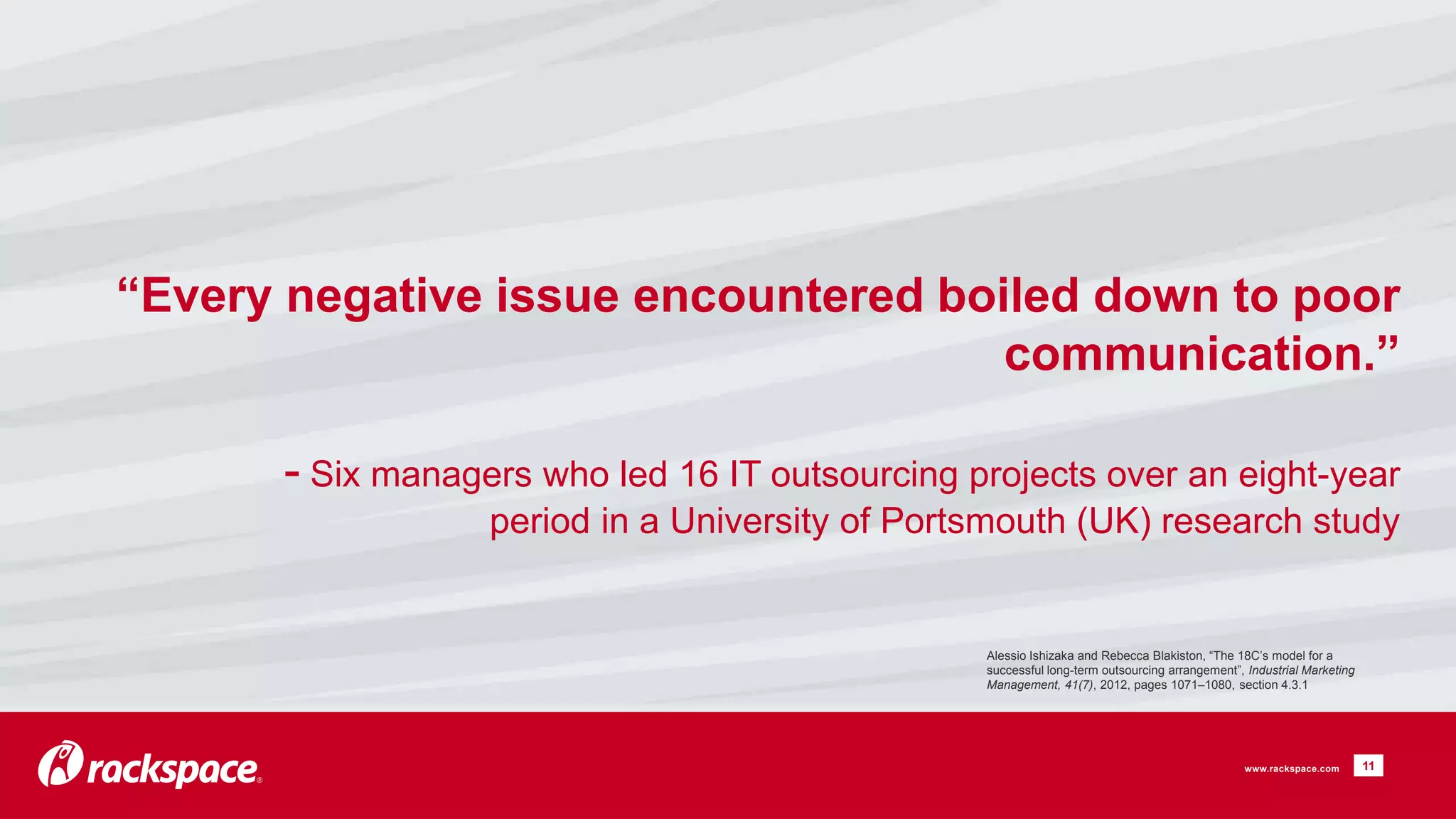 “Every negative issue encountered boiled down to poor 
communication.” 
- Six managers who led 16 IT outsourcing projects over an eight-year 
period in a University of Portsmouth (UK) research study 
11 
Alessio Ishizaka and Rebecca Blakiston, “The 18C’s model for a 
successful long-term outsourcing arrangement”, Industrial Marketing 
Management, 41(7), 2012, pages 1071–1080, section 4.3.1 
www.rackspace.com 
 